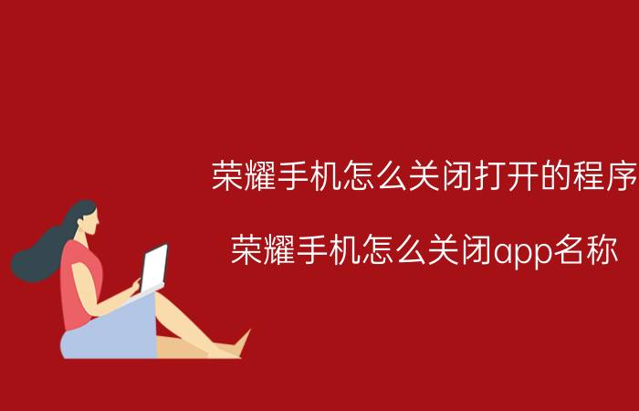 荣耀手机怎么关闭打开的程序 荣耀手机怎么关闭app名称？